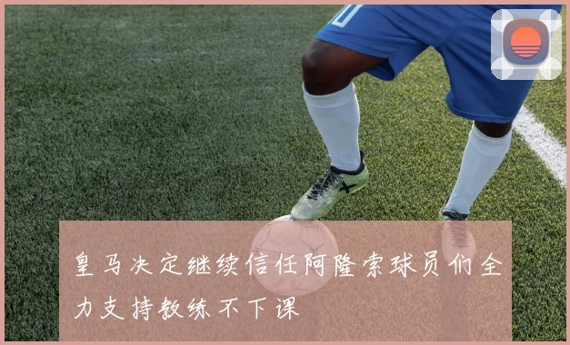 皇马决定继续信任阿隆索球员们全力支持教练不下课