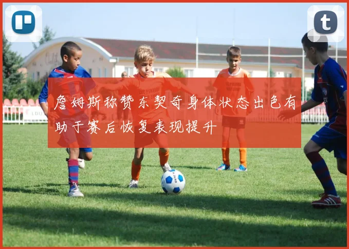 詹姆斯称赞东契奇身体状态出色有助于赛后恢复表现提升