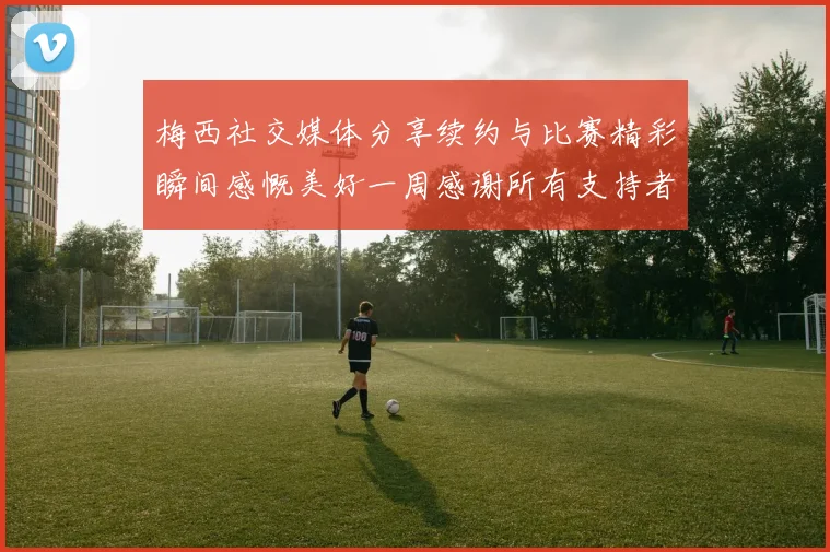 梅西社交媒体分享续约与比赛精彩瞬间感慨美好一周感谢所有支持者