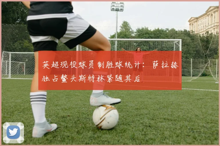 英超现役球员制胜球统计：萨拉赫独占鳌头斯特林紧随其后