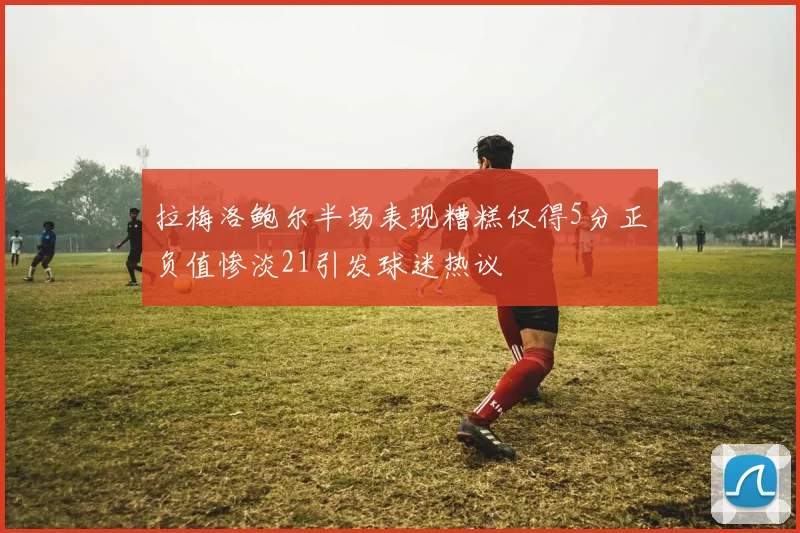 拉梅洛鲍尔半场表现糟糕仅得5分正负值惨淡21引发球迷热议