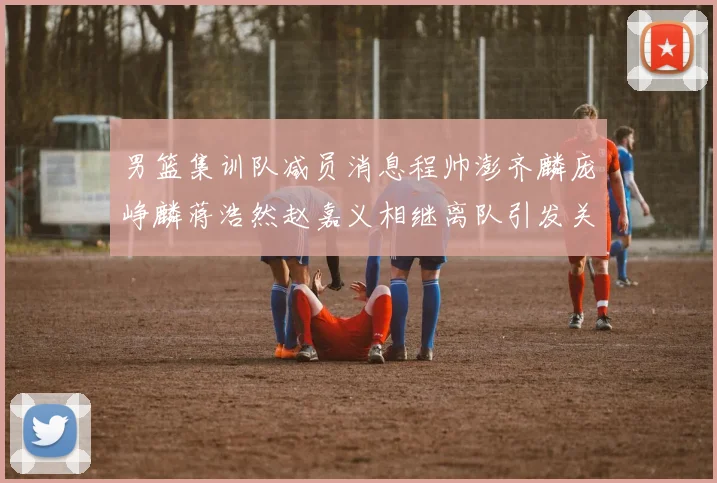 男篮集训队减员消息程帅澎齐麟庞峥麟蒋浩然赵嘉义相继离队引发关注