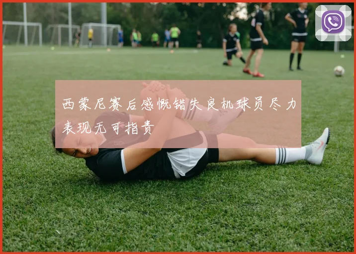 西蒙尼赛后感慨错失良机球员尽力表现无可指责