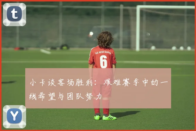 小卡谈客场胜利：艰难赛季中的一线希望与团队努力