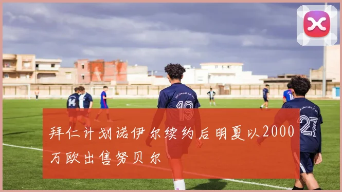 拜仁计划诺伊尔续约后明夏以2000万欧出售努贝尔