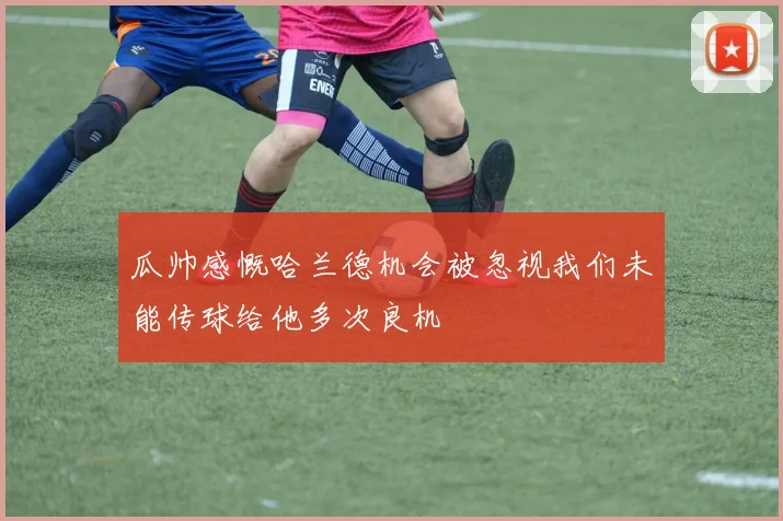 瓜帅感慨哈兰德机会被忽视我们未能传球给他多次良机
