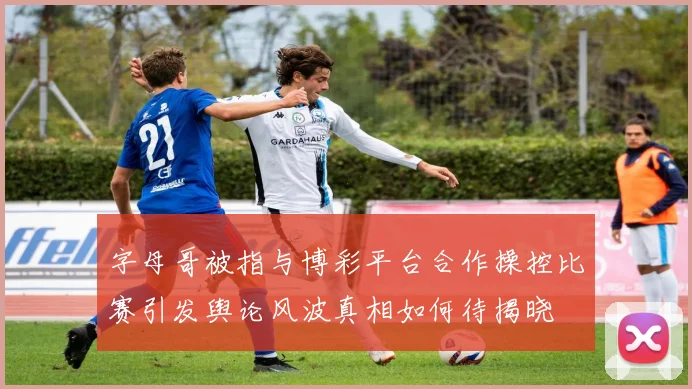 字母哥被指与博彩平台合作操控比赛引发舆论风波真相如何待揭晓