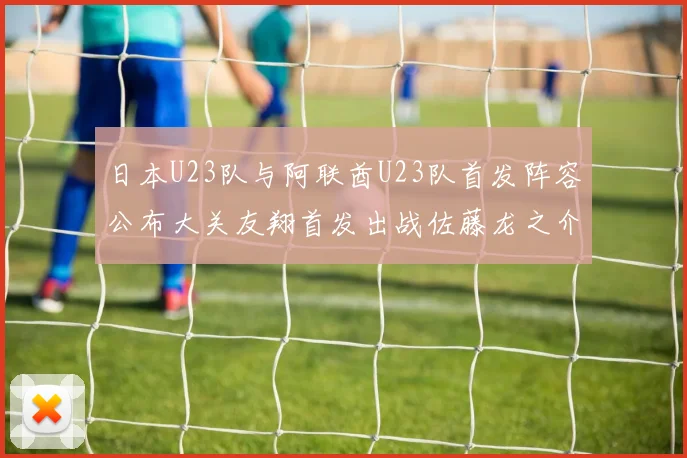 日本U23队与阿联酋U23队首发阵容公布大关友翔首发出战佐藤龙之介替补待命