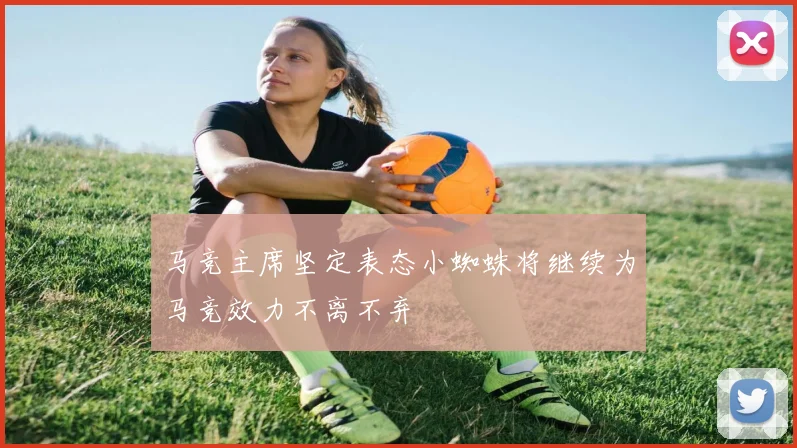 马竞主席坚定表态小蜘蛛将继续为马竞效力不离不弃