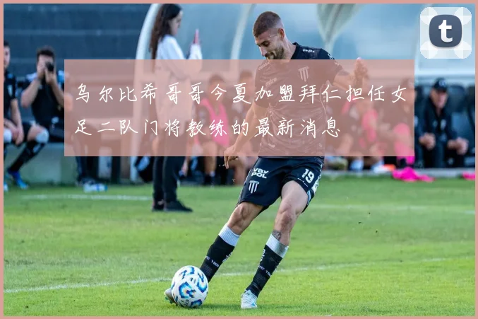 乌尔比希哥哥今夏加盟拜仁担任女足二队门将教练的最新消息
