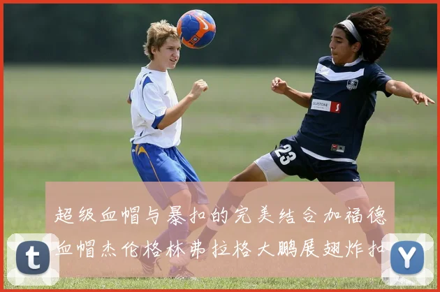超级血帽与暴扣的完美结合加福德血帽杰伦格林弗拉格大鹏展翅炸扣精彩瞬间