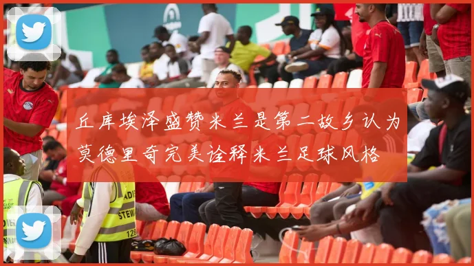 丘库埃泽盛赞米兰是第二故乡认为莫德里奇完美诠释米兰足球风格