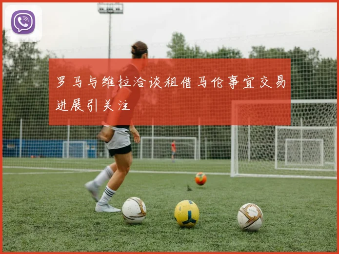 罗马与维拉洽谈租借马伦事宜交易进展引关注