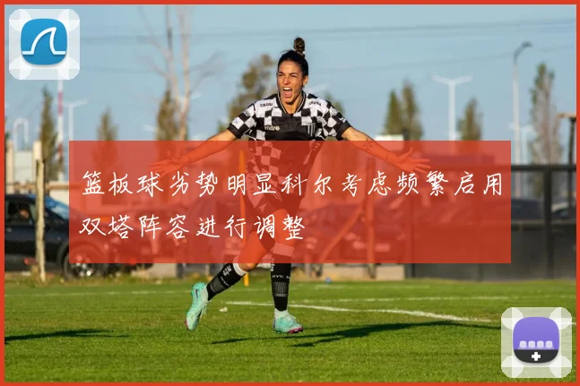 篮板球劣势明显科尔考虑频繁启用双塔阵容进行调整