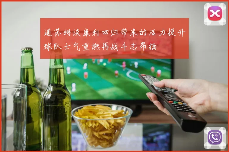 道苏姆谈康利回归带来的活力提升球队士气重燃再战斗志昂扬