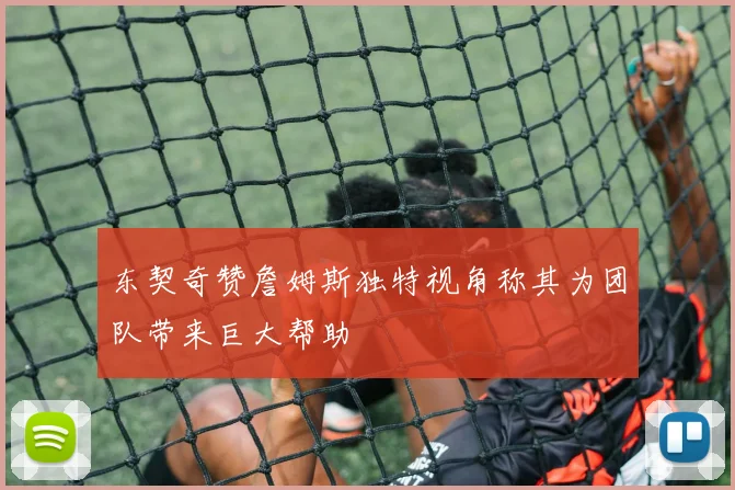 东契奇赞詹姆斯独特视角称其为团队带来巨大帮助