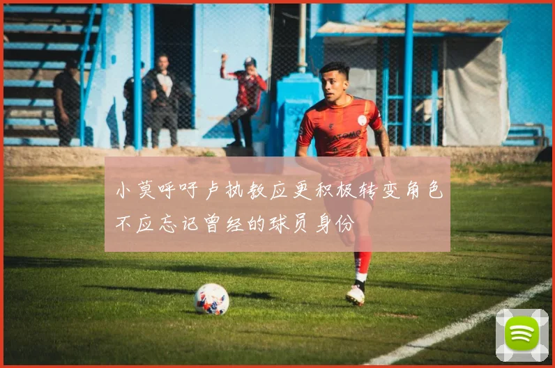 小莫呼吁卢执教应更积极转变角色不应忘记曾经的球员身份
