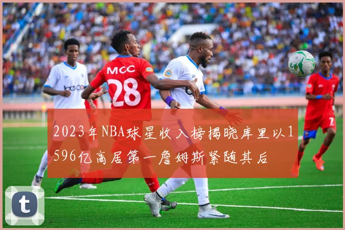 2023年NBA球星收入榜揭晓库里以1596亿高居第一詹姆斯紧随其后