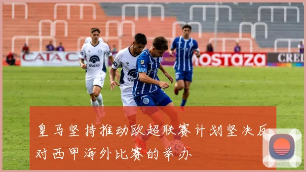 皇马坚持推动欧超联赛计划坚决反对西甲海外比赛的举办