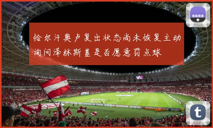 恰尔汗奥卢复出状态尚未恢复主动询问泽林斯基是否愿意罚点球