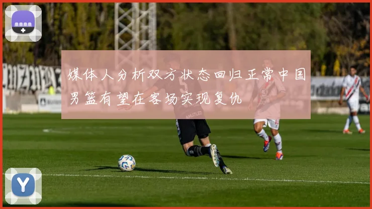 媒体人分析双方状态回归正常中国男篮有望在客场实现复仇