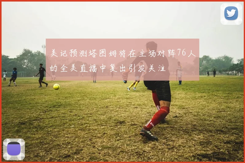 美记预测塔图姆将在主场对阵76人的全美直播中复出引发关注