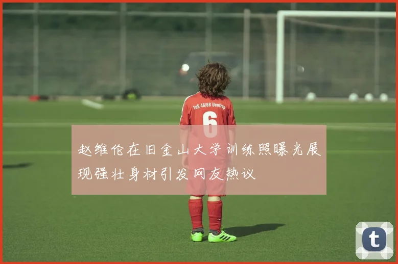 赵维伦在旧金山大学训练照曝光展现强壮身材引发网友热议
