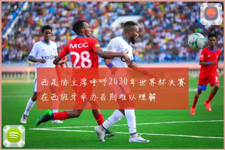西足协主席呼吁2030年世界杯决赛在西班牙举办否则难以理解