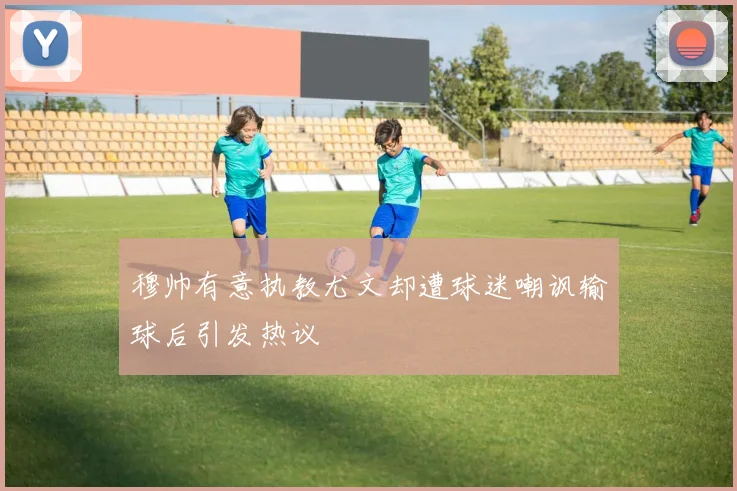 穆帅有意执教尤文却遭球迷嘲讽输球后引发热议
