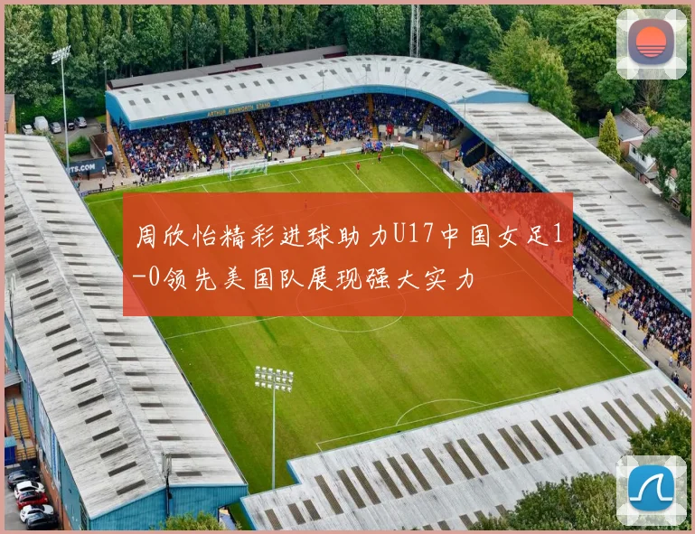 周欣怡精彩进球助力U17中国女足1-0领先美国队展现强大实力