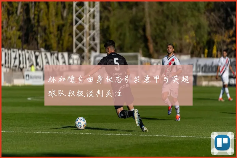 林加德自由身状态引发意甲与英超球队积极谈判关注