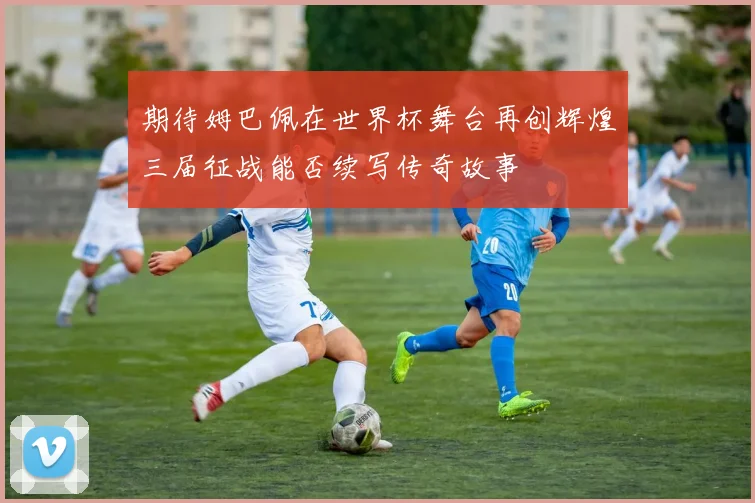 期待姆巴佩在世界杯舞台再创辉煌三届征战能否续写传奇故事