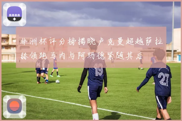 非洲杯评分榜揭晓卢克曼超越萨拉赫领跑马内与阿玛德紧随其后