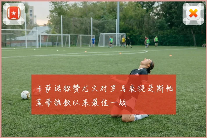 卡萨诺称赞尤文对罗马表现是斯帕莱蒂执教以来最佳一战