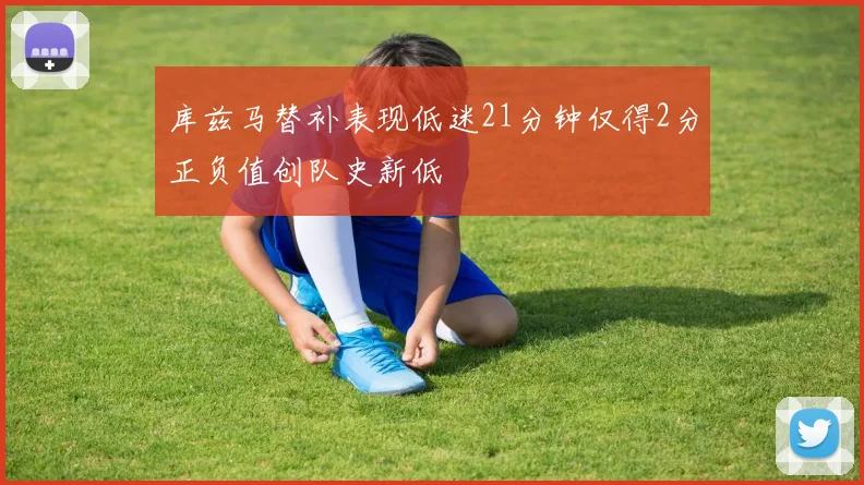 库兹马替补表现低迷21分钟仅得2分正负值创队史新低