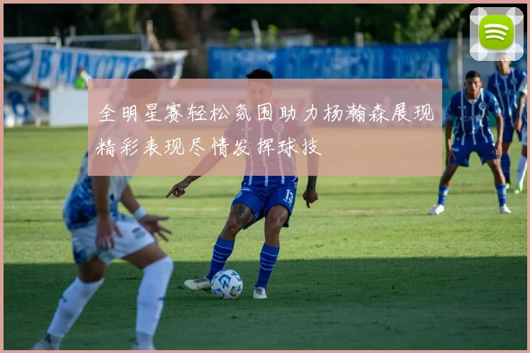全明星赛轻松氛围助力杨瀚森展现精彩表现尽情发挥球技