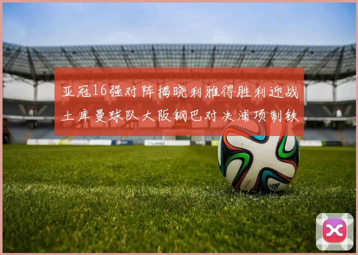 亚冠16强对阵揭晓利雅得胜利迎战土库曼球队大阪钢巴对决浦项制铁