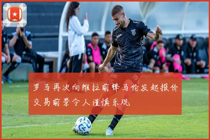罗马再次向维拉前锋马伦发起报价交易前景令人谨慎乐观