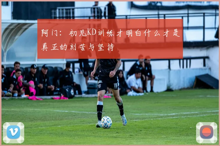 阿门：初见KD训练才明白什么才是真正的刻苦与坚持