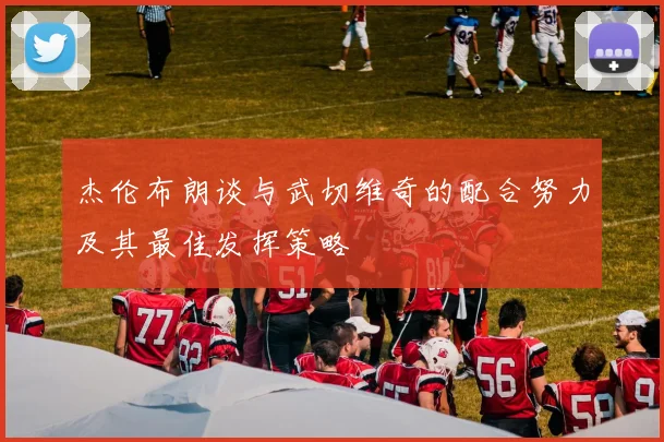 杰伦布朗谈与武切维奇的配合努力及其最佳发挥策略