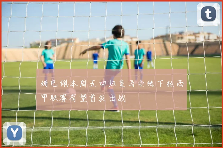 姆巴佩本周五回归皇马合练下轮西甲联赛有望首发出战